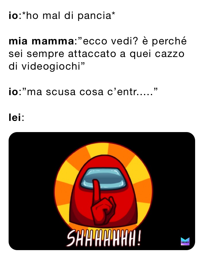 io:*ho mal di pancia*

mia mamma:”ecco vedi? è perché sei sempre attaccato a quei cazzo di videogiochi”

io:”ma scusa cosa c’entr.....”

lei: