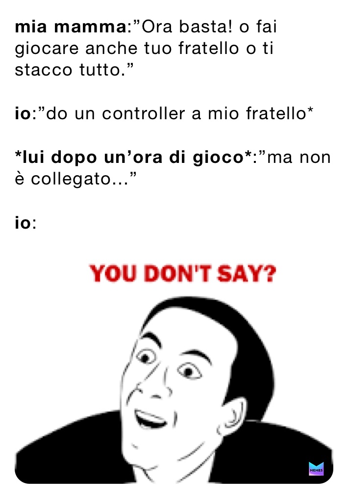 mia mamma:”Ora basta! o fai giocare anche tuo fratello o ti stacco tutto.”

io:”do un controller a mio fratello*

*lui dopo un’ora di gioco*:”ma non è collegato...”

io: