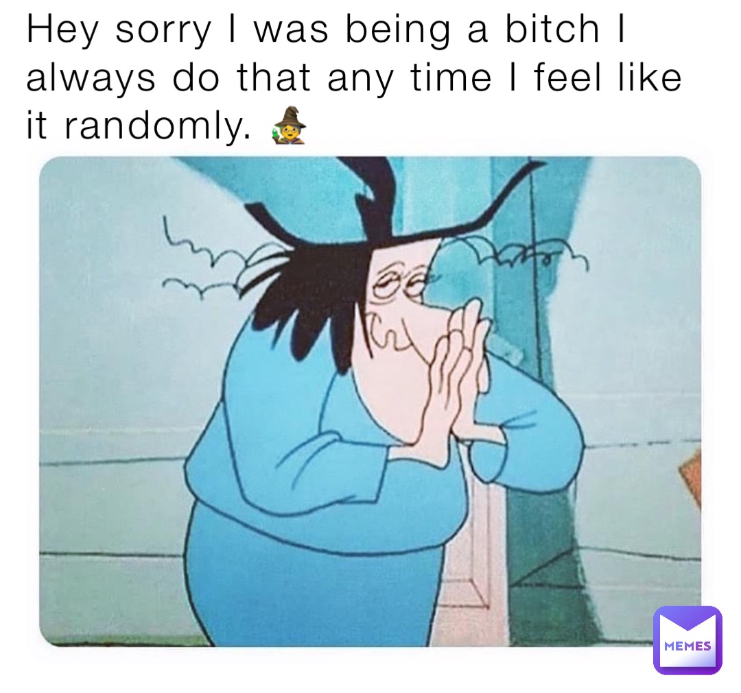 Hey sorry I was being a bitch I always do that any time I feel like it randomly. 🧙‍♀️