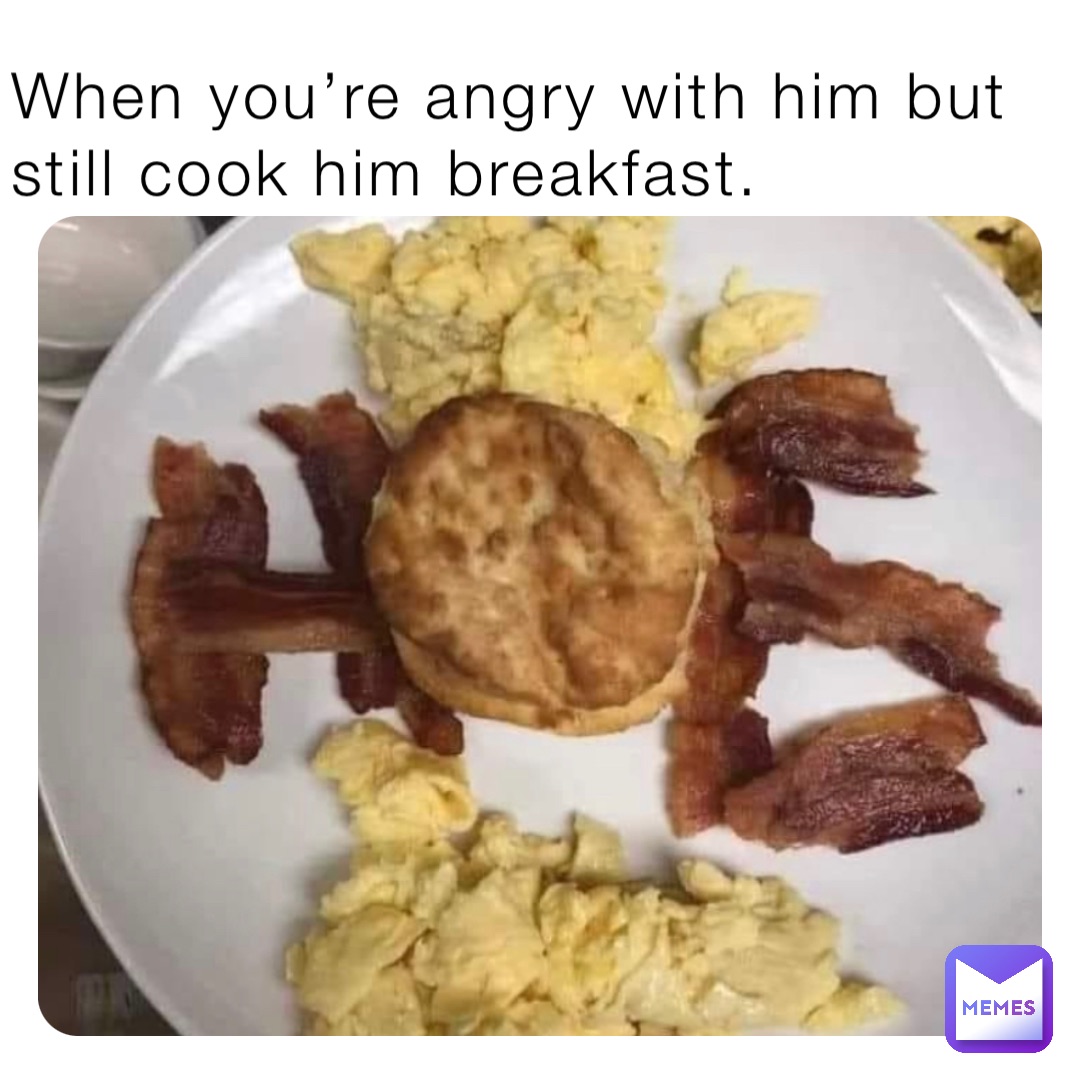 When you’re angry with him but still cook him breakfast.