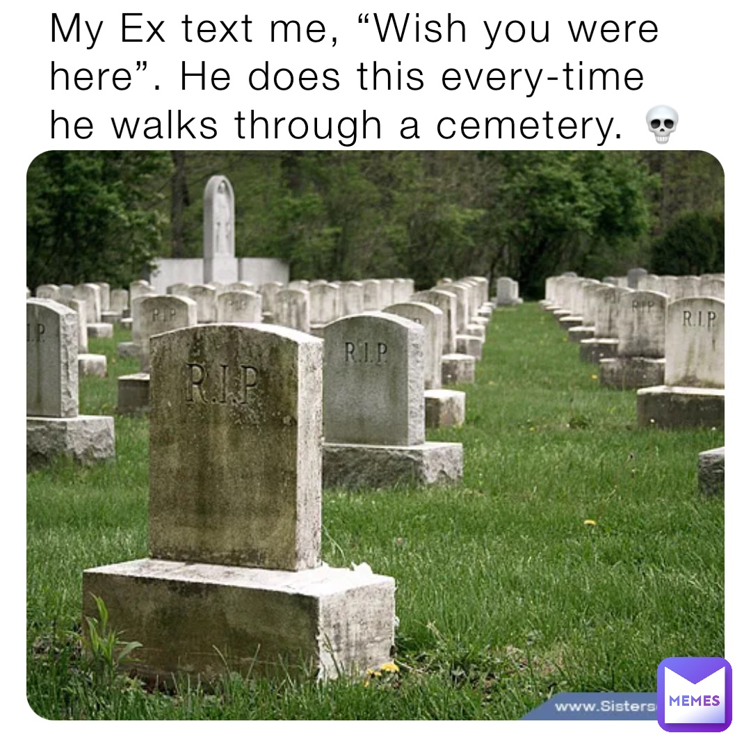 My Ex text me, “Wish you were here”. He does this every-time he walks through a cemetery. 💀