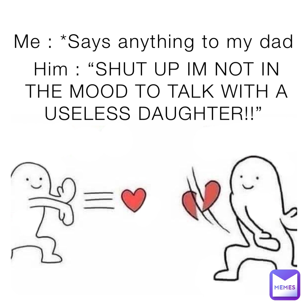 Me : *Says anything to my dad Him : “SHUT UP IM NOT IN THE MOOD TO TALK WITH A USELESS DAUGHTER!!”