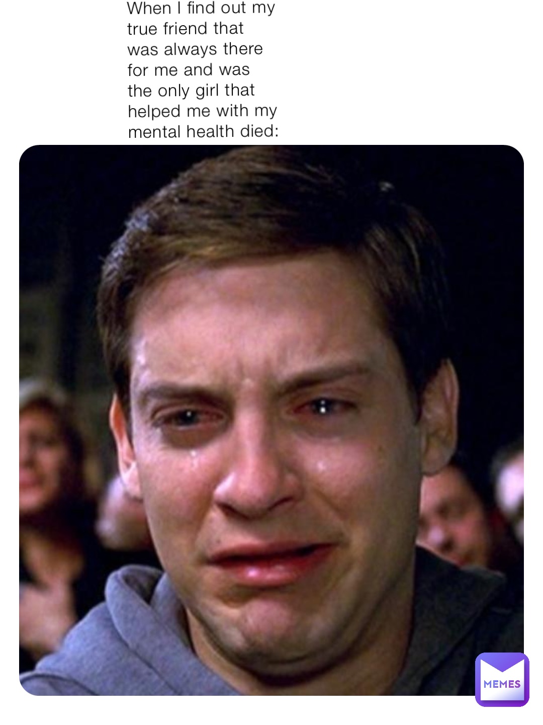 When I find out my true friend that was always there for me and was the only girl that helped me with my mental health died: