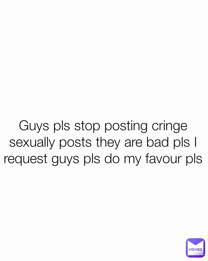 Guys pls stop posting cringe sexually posts they are bad pls I request guys pls do my favour pls