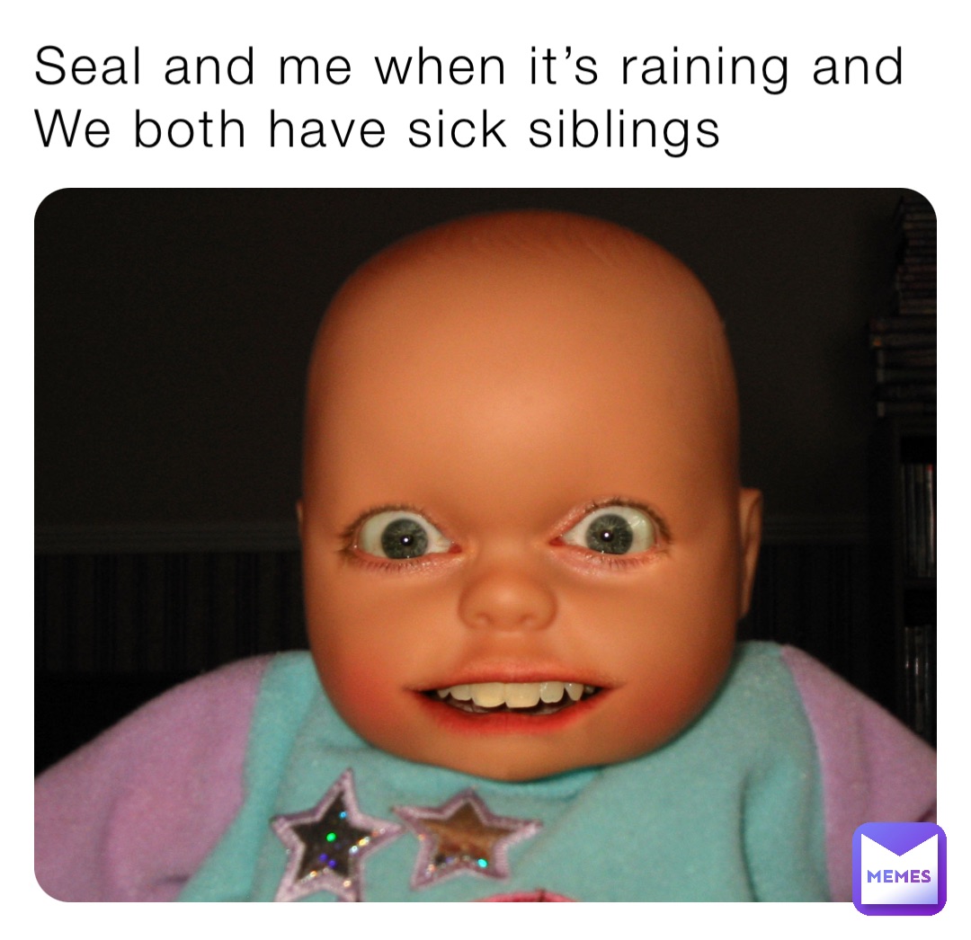 Seal and me when it’s raining and 
We both have sick siblings
