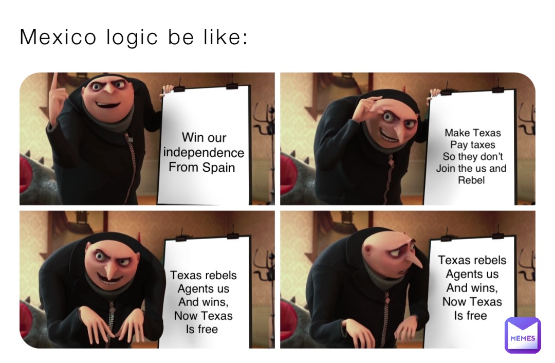 Mexico logic be like: Win our 
independence 
From Spain Make Texas 
Pay taxes 
So they don’t 
Join the us and
Rebel Texas rebels 
Agents us 
And wins, 
Now Texas 
Is free Texas rebels 
Agents us 
And wins, 
Now Texas 
Is free