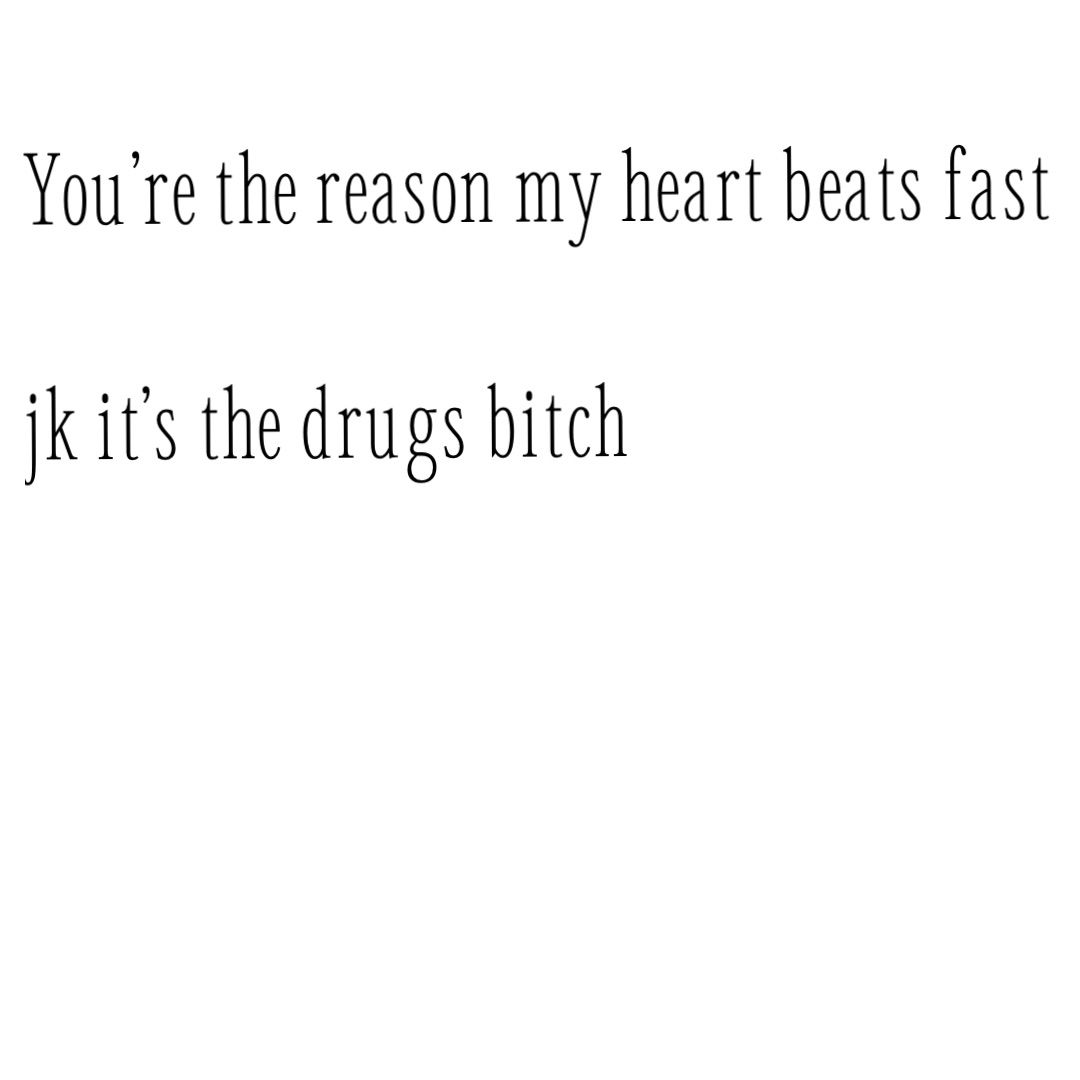 You’re the reason my heart beats fast

Jk it’s the drugs bitch