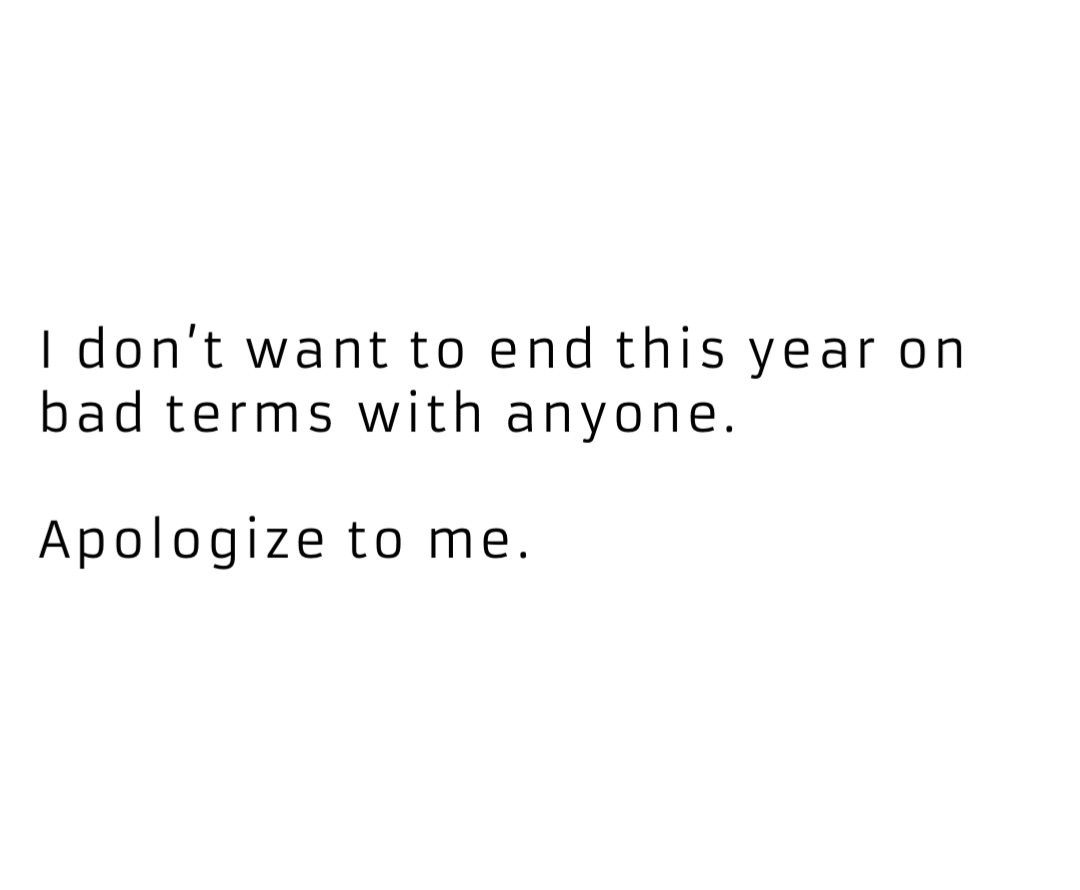 I don’t want to end this year on bad terms with anyone. 

Apologize to me.