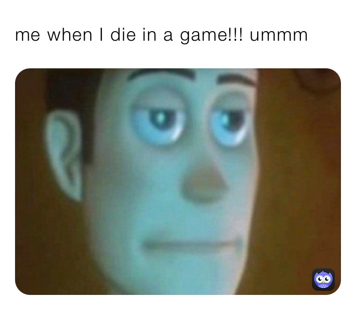 me when I die in a game!!! ummm