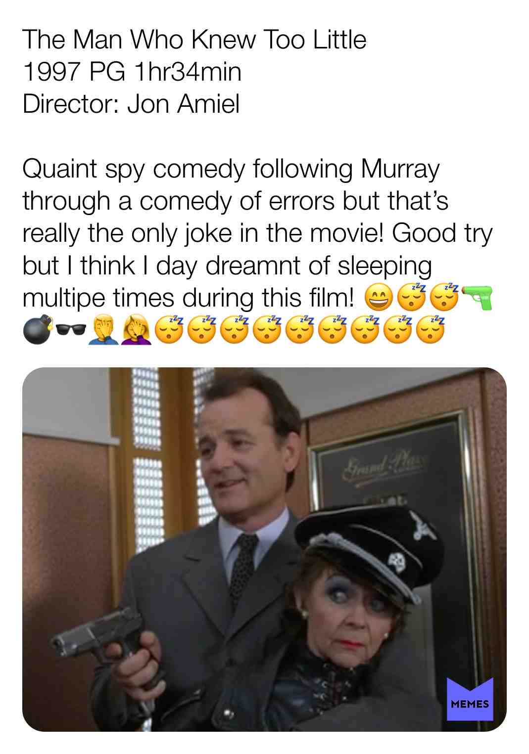 The Man Who Knew Too Little
1997 PG 1hr34min
Director: Jon Amiel
Quaint spy comedy following Murray through a comedy of errors but that\u2019s really the only joke in the movie! Good try but I think I day dreamnt of sleeping multipe times during this film! \ud83d\ude04\ud83d\ude34\ud83d\ude34\ud83d\udd2b\ud83d\udca3\ud83d\udd76\ud83e\udd26\u200d\u2642\ufe0f\ud83e\udd26\u200d\u2640\ufe0f\ud83d\ude34\ud83d\ude34\ud83d\ude34\ud83d\ude34\ud83d\ude34\ud83d\ude34\ud83d\ude34\ud83d\ude34\ud83d\ude34@ChrisandElizabethWatchMovies #criticism #themanwhoknewtoolittle #billmurray #1997 #movie #film #comedy #joannewhalley #petergallagher #British #conspiracy #spy #comedyoferrors
