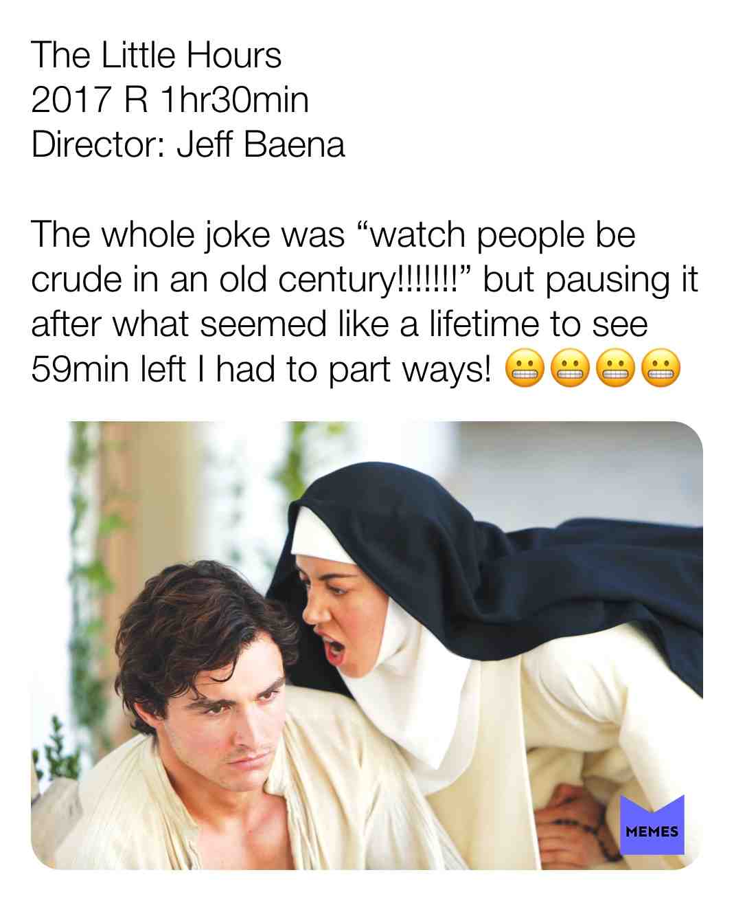 The Little Hours
2017 R 1hr30min
Director: Jeff Baena
The whole joke was \u201cwatch people be crude in an old century!!!!!!!\u201d but pausing it after what seemed like a lifetime to see 59min left I had to part ways! \ud83d\ude2c\ud83d\ude2c\ud83d\ude2c\ud83d\ude2c @chrisandelizabethwatchmovies #criticism #newyear #film #movie #alisonbrie #davefranco #aubreyplaza #katemicucci #johncreilly #painful #flop #excitedtodisappointed #pleasegetjongabrusinsomethinggreat #jongabrus #filmreview #review #critique #lovemovies #chrisandelizabethwatchmovies