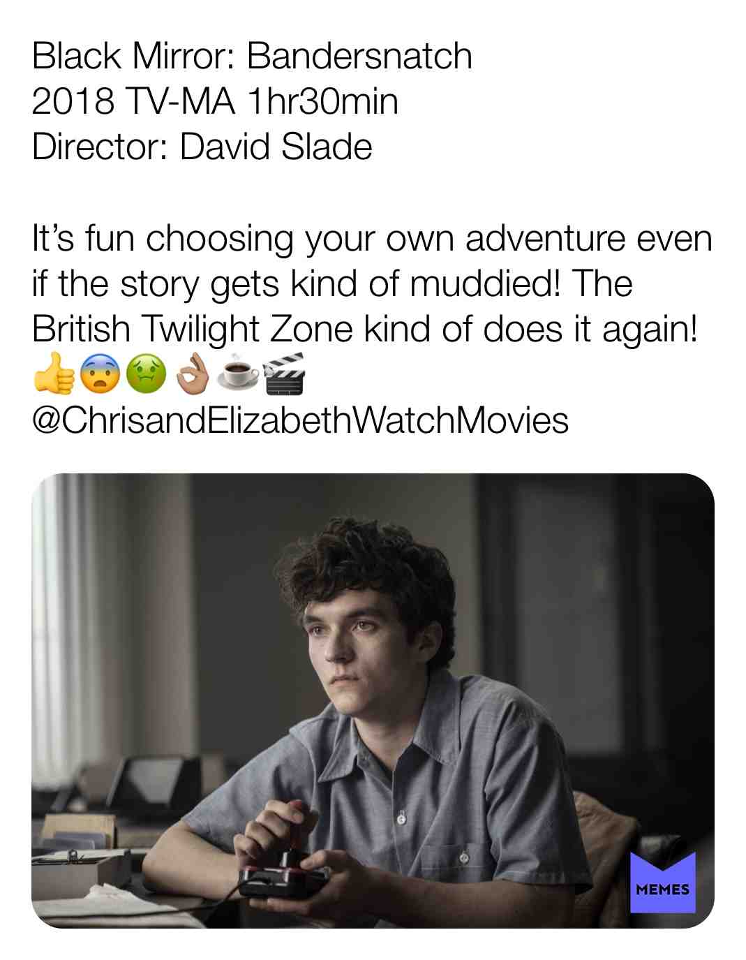 Black Mirror: Bandersnatch
2018 TV-MA 1hr30min
Director: David Slade
It\u2019s fun choosing your own adventure even if the story gets kind of muddied! The British Twilight Zone kind of does it again! \ud83d\udc4d\ud83d\ude28\ud83e\udd22\ud83d\udc4c\ud83c\udffd\u2615\ufe0f\ud83c\udfac
@ChrisandElizabethWatchMovies #criticism #newyear #film #movie #chooseyourownadventure #filmreview #review #critique #lovemovies #chrisandelizabethwatchmovies #blackmirror #british #videogame #retro #fionnwhitehead #craigparkinson #alicelowe #willpoulter #asimchaudhry #netflix
