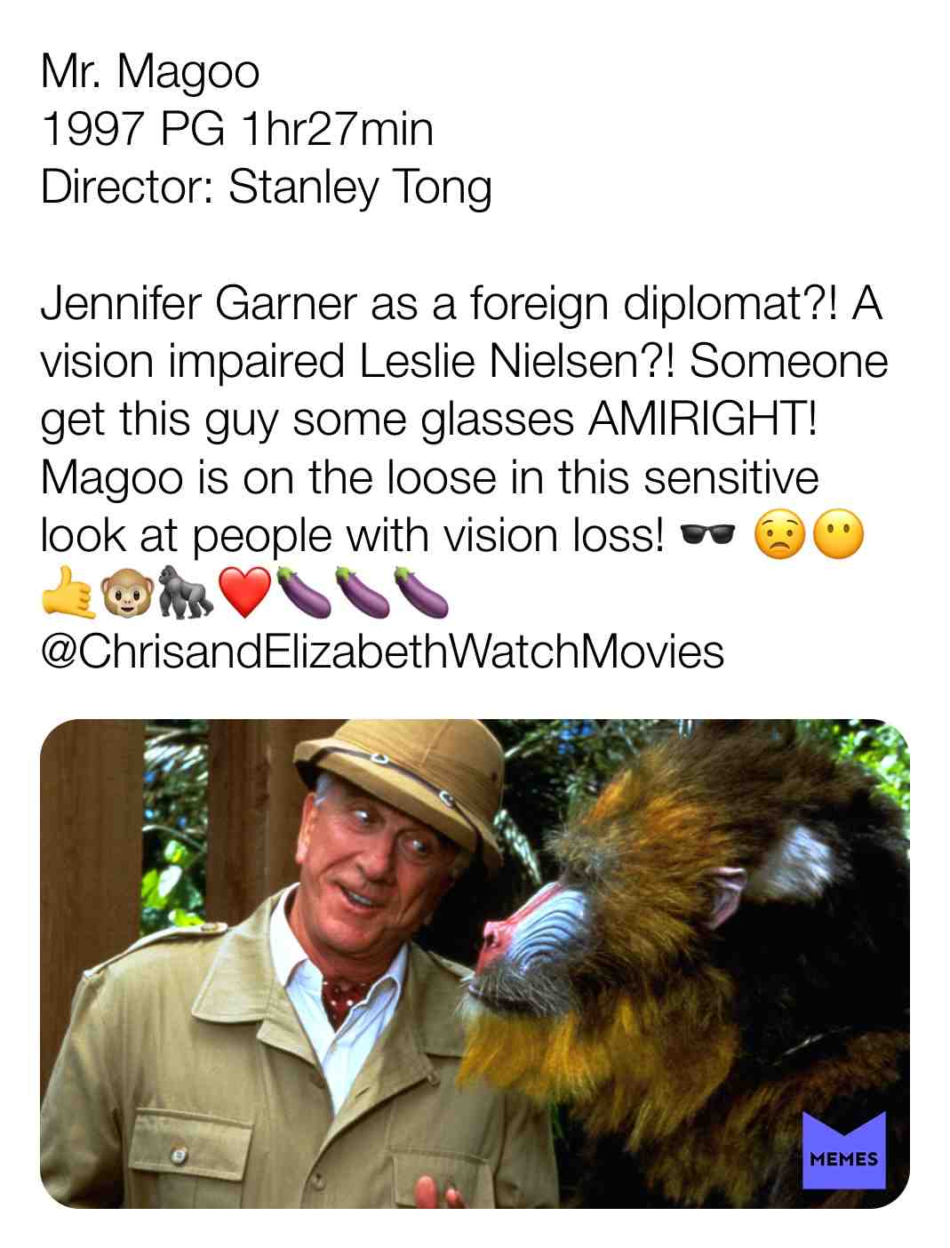 Mr. Magoo
1997 PG 1hr27min
Director: Stanley Tong
Jennifer Garner as a foreign diplomat?! A vision impaired Leslie Nielsen?! Someone get this guy some glasses AMIRIGHT! Magoo is on the loose in this sensitive look at people with vision loss! \ud83d\udd76 \ud83d\ude1f\ud83d\ude36\ud83e\udd19\ud83d\udc35\ud83e\udd8d\u2764\ufe0f\ud83c\udf46\ud83c\udf46\ud83c\udf46
@ChrisandElizabethWatchMovies
#criticism #newyear #film #movie #filmreview #review #critique #lovemovies #chrisandelizabethwatchmovies #movielove #mrmagoo #kellylynch #mattkeesler #nickchinlund #stephentobolowsky #1997 #comedy #adventure #family