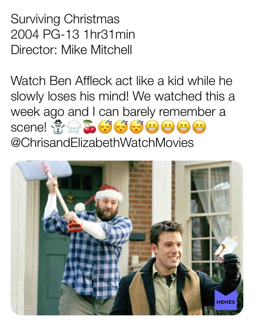 Surviving Christmas
2004 PG-13 1hr31min
Director: Mike Mitchell
Watch Ben Affleck act like a kid while he slowly loses his mind! We watched this a week ago and I can barely remember a scene! \u26c4\ufe0f\ud83c\udf28\ud83c\udf52\ud83d\ude34\ud83d\ude34\ud83d\ude34\ud83d\ude2c\ud83d\ude2c\ud83d\ude2c\ud83d\ude2c
@ChrisandElizabethWatchMovies
#criticism #newyear #film #movie #filmreview #review #critique #lovemovies #chrisandelizabethwatchmovies #movielove #benaffleck #jamesgandolfini #christinaapplegate #catherineohara #mikemitchell #jennifermorrison #udokier #stephenroot #holidays #christmas #family #comedy #flop