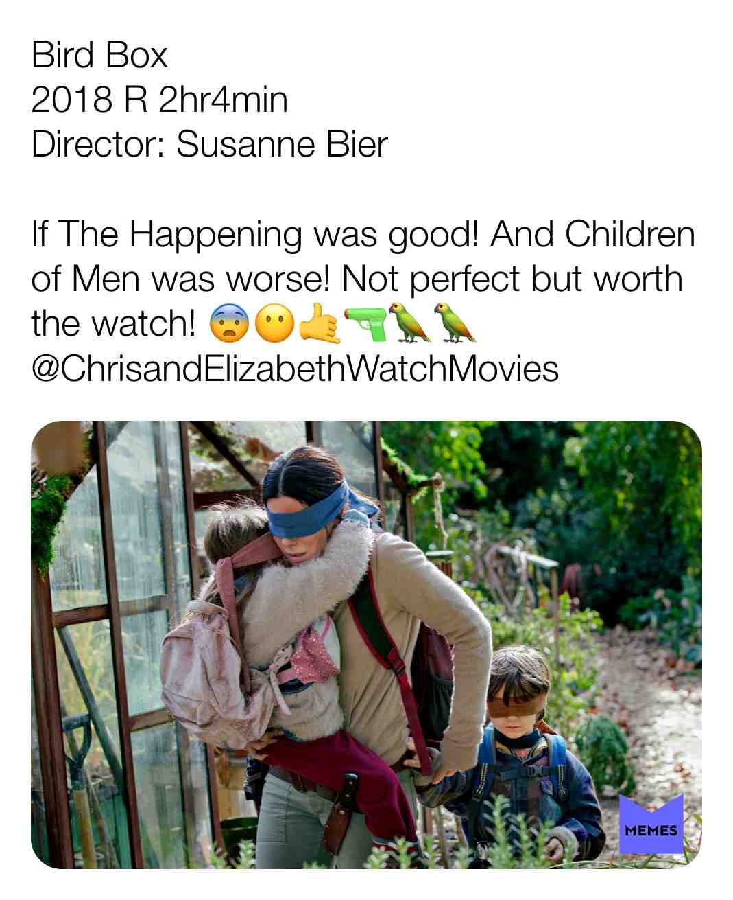 Bird Box
2018 R 2hr4min
Director: Susanne Bier
If The Happening was good! And Children of Men was worse! Not perfect but worth the watch! \ud83d\ude28\ud83d\ude36\ud83e\udd19@ChrisandElizabethWatchMovies
#criticism #newyear #film #movie #filmreview #review #critique #lovemovies #chrisandelizabethwatchmovies #movielove #birdbox #sandrabullock #trevanterhodes #johnmalkovich #sarahpaulson #daniellemacdonald #lilrelhowery #tomhollander #bdwong #blindfold #drama #horror #scifi #thriller