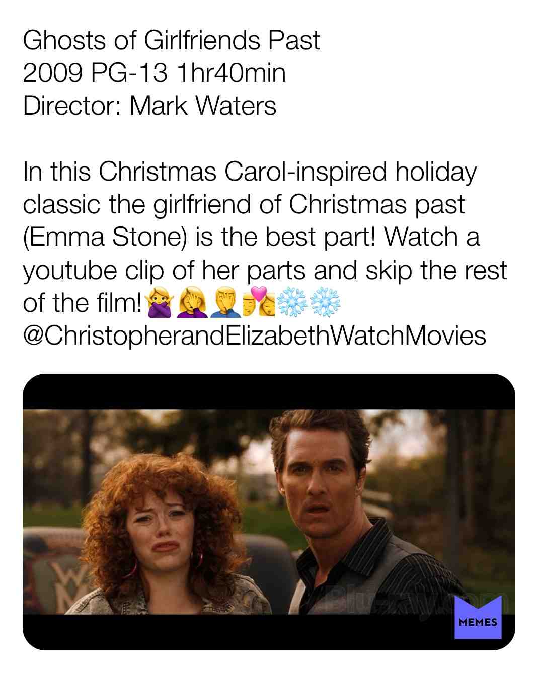 Ghosts of Girlfriends Past
2009 PG-13 1hr40min
Director: Mark Waters
In this Christmas Carol-inspired holiday classic the girlfriend of Christmas past (Emma Stone) is the best part! Watch a youtube clip of her parts and skip the rest of the film!\ud83d\ude45\u200d\u2640\ufe0f\ud83e\udd26\u200d\u2640\ufe0f\ud83e\udd26\u200d\u2642\ufe0f\ud83d\udc8f\u2744\ufe0f\u2744\ufe0f
@ChristopherandElizabethWatchMovies #criticism #newyear #film #movie #filmreview #review #critique #lovemovies #chrisandelizabethwatchmov #matthewmcconaughey #emmastone #jennifergarner #michaeldouglas #markwaters #christmascarol #flop #terriblepeoplelearninglessons #2009 #comedy #fantasy #romance