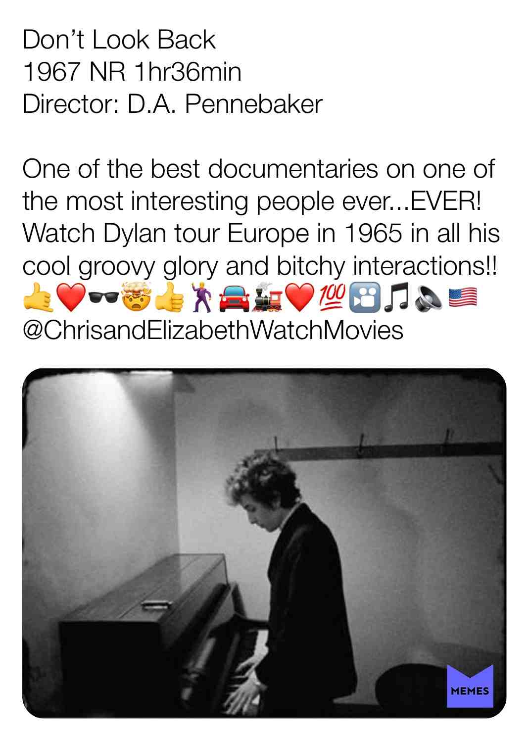 Don\u2019t Look Back
1967 NR 1hr36min
Director: D.A. Pennebaker
One of the best documentaries on one of the most interesting people ever...EVER! Watch Dylan tour Europe in 1965 in all his cool groovy glory and bitchy interactions!! \ud83e\udd19\u2764\ufe0f\ud83d\udd76\ud83e\udd2f\ud83d\udc4d\ud83d\udd7a\ud83d\ude98\ud83d\ude82\u2764\ufe0f\ud83d\udcaf\ud83c\udfa6\ud83c\udfb5\ud83d\udd08\ud83c\uddfa\ud83c\uddf8 @ChrisandElizabethWatchMovies
#criticism #newyear #film #movie #filmreview #review #critique #lovemovies #bobdylan # #dapennebaker #documentary #music #musiclove #hotelrooms #hotel #travel #confined #interviews #tour #touring #albertgrossman # #joanbaez #bobneuwirth #donovan #1965 #1967 #dylan