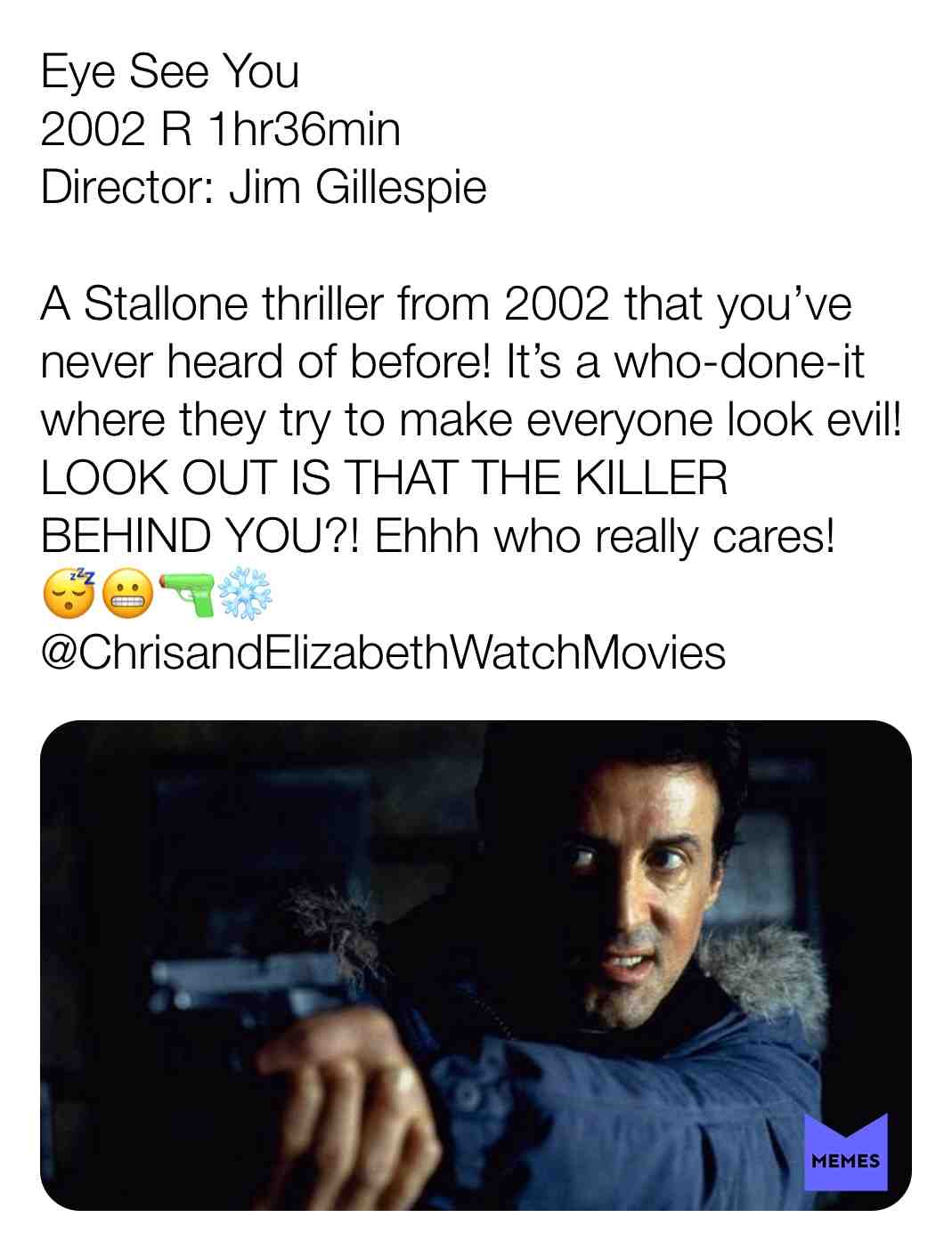 Eye See You
2002 R 1hr36min
Director: Jim Gillespie
A Stallone thriller from 2002 that you\u2019ve never heard of before! It\u2019s a who-done-it where they try to make everyone look evil! LOOK OUT IS THAT THE KILLER BEHIND YOU?! Ehhh who really cares! \ud83d\ude34\ud83d\ude2c
@ChrisandElizabethWatchMovies
#criticism #newyear #film #movie #filmreview #review #critique #lovemovies #filmlov #chrisandelizabethwatchmovies #sly #sylvesterstallone #kriskristofferson #pollywalker #charlessdutton #mif #jefferywright #tomberenger # #robertpatrick #jimgillespie #2002 #flop #dtox #crime #horror #mystery #thriller #whodoneit