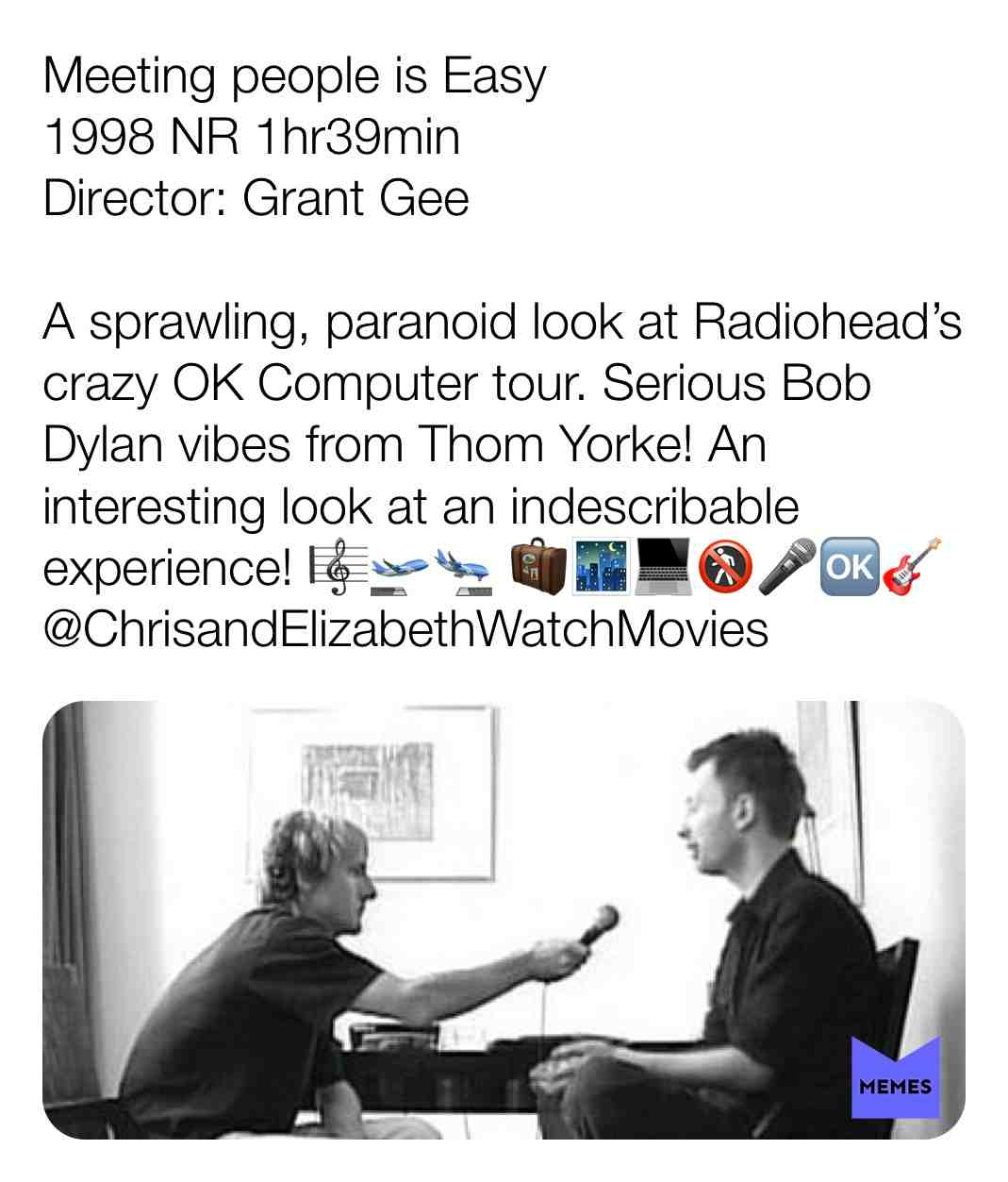 Meeting people is Easy
1998 NR 1hr39min
Director: Grant Gee
A sprawling, paranoid look at Radiohead\u2019s crazy OK Computer tour. Serious Bob Dylan vibes from Thom Yorke! An interesting look at an indescribable experience! \ud83c\udfbc\ud83d\udeeb\ud83d\udeec \ud83e\uddf3\ud83c\udf03\ud83d\udcbb\ud83d\udeb7\ud83c\udfa4\ud83c\udd97\ud83c\udfb8
@ChrisandElizabethWatchMovies
#criticism #newyear #film #movie #filmreview #review #critique #lovemovies #bobdylan #grantgee #documentary #music #musiclove #love #travel #confined #interviews #tour #touring #radiohead #thomyorke #jonnygreenwood #colingreenwood #edobrien #philselway