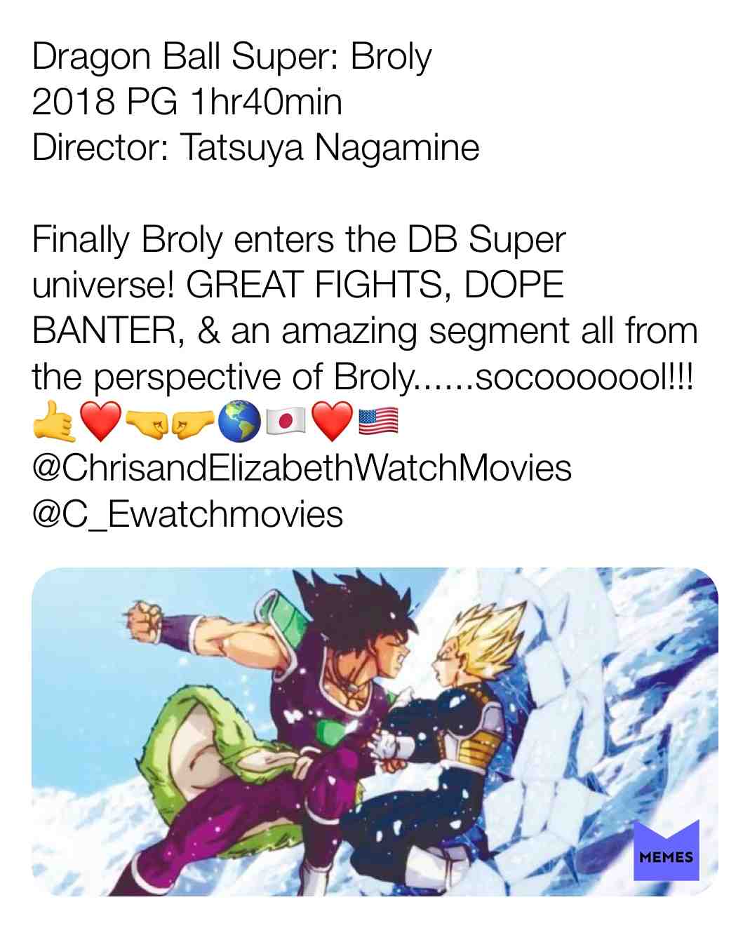 Dragon Ball Super: Broly
2018 PG 1hr40min
Director: Tatsuya Nagamine
Finally Broly enters the DB Super universe! GREAT FIGHTS, DOPE BANTER, & an amazing segment all from the perspective of Broly......socooooool!!!\ud83e\udd19\u2764\ufe0f\ud83e\udd1c\ud83e\udd1b\ud83c\udf0e\ud83c\uddef\ud83c\uddf5\u2764\ufe0f\ud83c\uddfa\ud83c\uddf8
@ChrisandElizabethWatchMovies
@C_Ewatchmovies
#criticism #newyear #film #movie #filmreview #review #critique #lovemovies #dragonballsuper #dbz #broly #goku #vegeta #badass