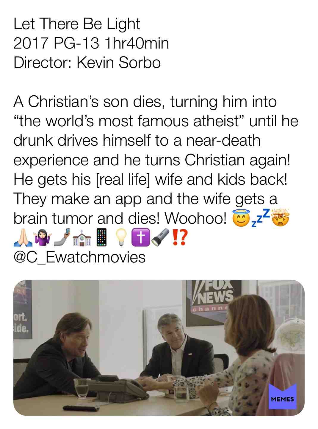 Let There Be Light
2017 PG-13 1hr40min
Director: Kevin Sorbo 
A Christian\u2019s son dies, turning him into \u201cthe world\u2019s most famous atheist\u201d until he drunk drives himself to a near-death experience and he turns Christian again! He gets his [real life] wife and kids back! They make an app and the wife gets a brain tumor and dies! Woohoo! \ud83d\ude07\ud83d\udca4\ud83e\udd2f\ud83d\ude4f\ud83c\udffb\ud83e\udd37\ud83c\udffb\u200d\u2640\ufe0f\ud83e\udd33\ud83c\udffd\u26ea\ufe0f\ud83d\udcf1\ud83d\udca1\u271d\ufe0f\ud83d\udd26\u2049\ufe0f
@C_Ewatchmovies
 #criticism  #newyear  #film  #movie  #filmreview  #review  #critique  #lovemovies  #christian  #wild  #Hercules  #flop  #whatisthisworld  #lettherebelight