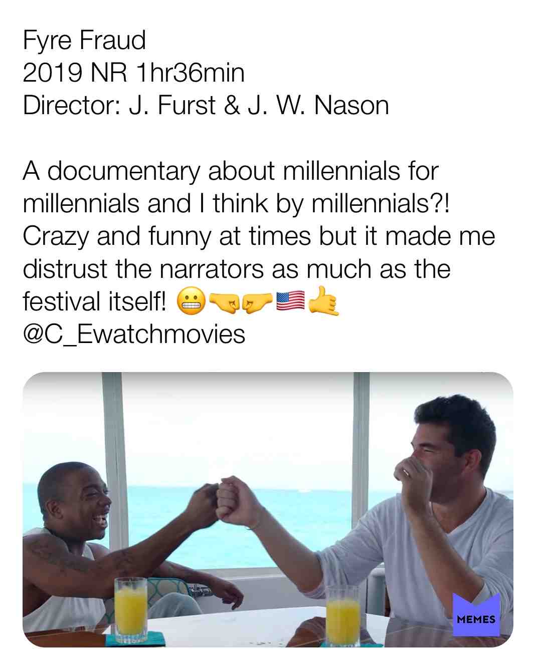 Fyre Fraud
2019 NR 1hr36min
Director: J. Furst & J. W. Nason
A documentary about millennials for millennials and I think by millennials?! Crazy and funny at times but it made me distrust the narrators as much as the festival itself! \ud83d\ude2c\ud83e\udd1c\ud83e\udd1b\ud83c\uddfa\ud83c\uddf8\ud83e\udd19
@C_Ewatchmovies
#criticism #newyear #film #movie #filmreview #review #critique #lovemovies #wild #Jarule #flop #fyrefestival #fyre