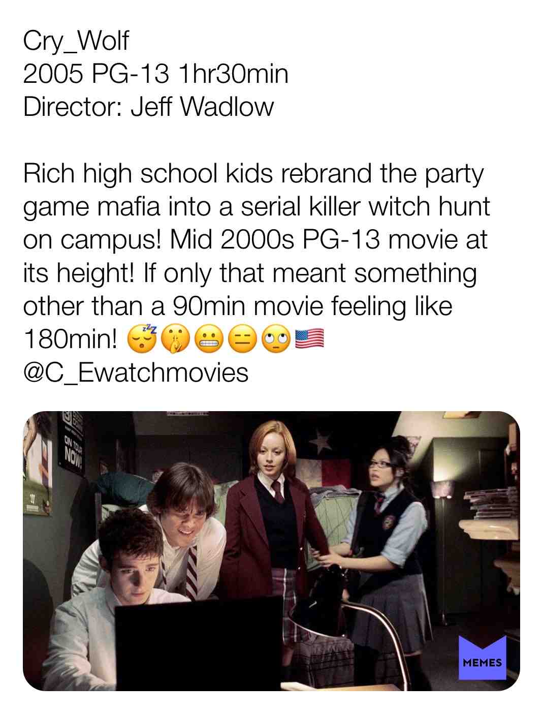 Cry_Wolf
2005 PG-13 1hr30min
Director: Jeff Wadlow
Rich high school kids rebrand the party game mafia into a serial killer witch hunt on campus! Mid 2000s PG-13 movie at its height! If only that meant something other than a 90min movie feeling like 180min! \ud83d\ude34\ud83e\udd2b\ud83d\ude2c\ud83d\ude11\ud83d\ude44\ud83c\uddfa\ud83c\uddf8
@C_Ewatchmovies
#criticism #newyear #film #movie #filmreview #review #critique #lovemovies #movielove