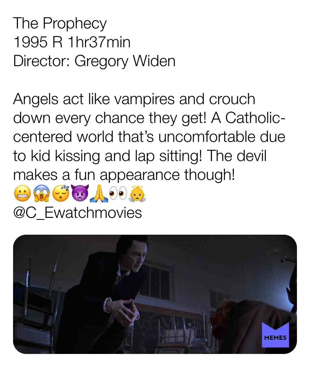 The Prophecy
1995 R 1hr37min
Director: Gregory Widen
Angels act like vampires and crouch down every chance they get! A Catholic-centered world that\u2019s uncomfortable due to kid kissing and lap sitting! The devil makes a fun appearance though!
\ud83d\ude2c\ud83d\ude31\ud83d\ude34\ud83d\udc7f\ud83d\ude4f\ud83d\udc40\ud83d\udc7c
@C_Ewatchmovies
#criticism #newyear #film #movie #filmreview #review #critique #lovemovies #angelic