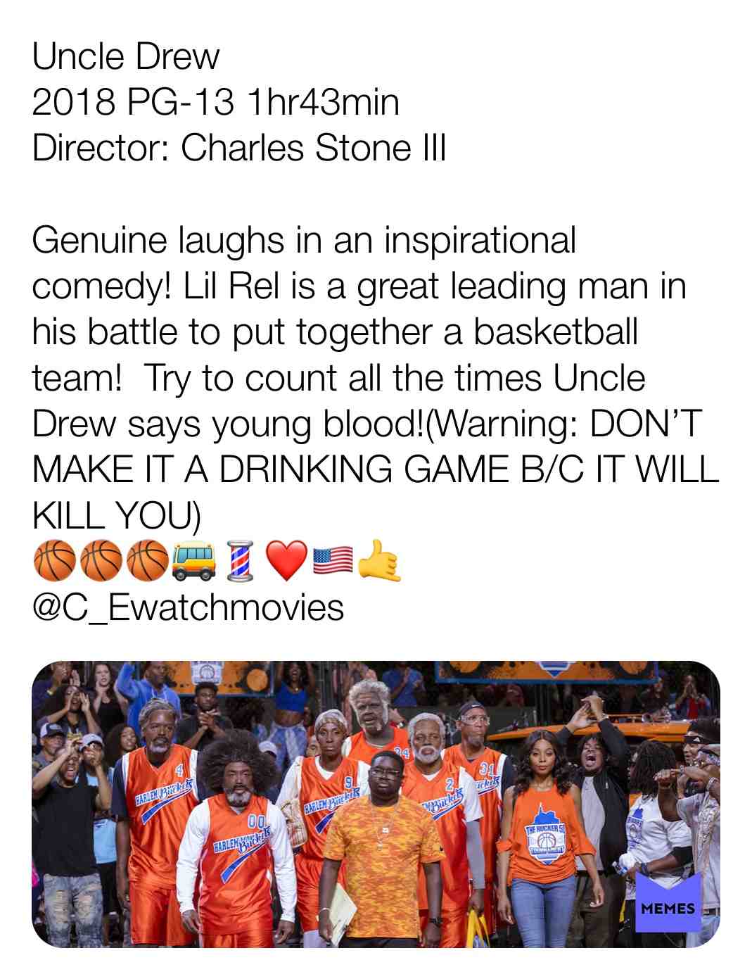 Uncle Drew
2018 PG-13 1hr43min
Director: Charles Stone III
Genuine laughs in an inspirational comedy! Lil Rel is a great leading man in his battle to put together a basketball team! Try to count all the times Uncle Drew says young blood!(Warning: DON\u2019T MAKE IT A DRINKING GAME B/C IT WILL KILL YOU)
\ud83c\udfc0\ud83c\udfc0\ud83c\udfc0\ud83d\ude8c\ud83d\udc88\u2764\ufe0f\ud83c\uddfa\ud83c\uddf8\ud83e\udd19
@C_Ewatchmovies
#criticism #newyear #film #movie #filmreview #review #critique #lovemovies #basketball