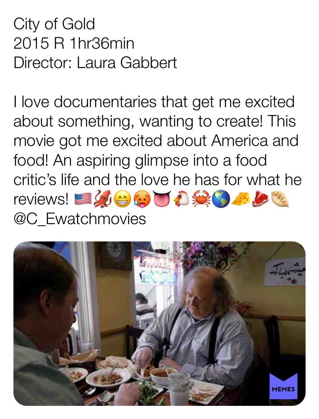 City of Gold
2015 R 1hr36min
Director: Laura Gabbert
I love documentaries that get me excited about something, wanting to create! This movie got me excited about America and food! An aspiring glimpse into a food critic\u2019s life and the love he has for what he reviews! \ud83c\uddfa\ud83c\uddf8\ud83e\udd91\ud83d\ude01\ud83e\udd75\ud83d\udc45\ud83d\udc14\ud83e\udd80\ud83c\udf0e\ud83e\uddc0\ud83e\udd69\ud83e\udd5f
@C_Ewatchmovies
#criticism #film #movie #filmreview #review #critique #lovemovies #documentary