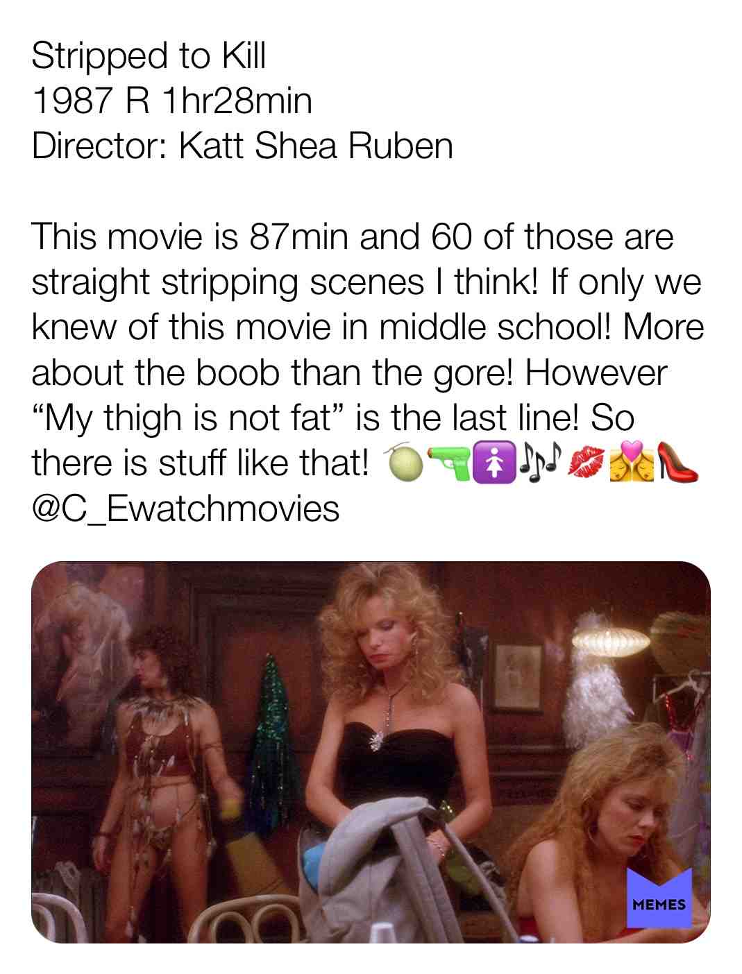 Stripped to Kill
1987 R 1hr28min
Director: Katt Shea Ruben
This movie is 87min and 60 of those are straight stripping scenes, I think! If only we knew of this movie in middle school! More about the boob than the gore! However \u201cMy thigh is not fat.\u201d is the last line! So there is stuff like that! \ud83c\udf48 \ud83d\udd2b\ud83d\udeba\ud83c\udfb6\ud83d\udc8b\ud83d\udc69\u200d\u2764\ufe0f\u200d\ud83d\udc8b\u200d\ud83d\udc69\ud83d\udc60
@C_Ewatchmovies
#criticism #film #movie #filmreview #review #critique #lovemovies #thrillermaybe