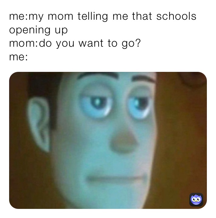 me:my mom telling me that schools opening up
mom:do you want to go?
me: