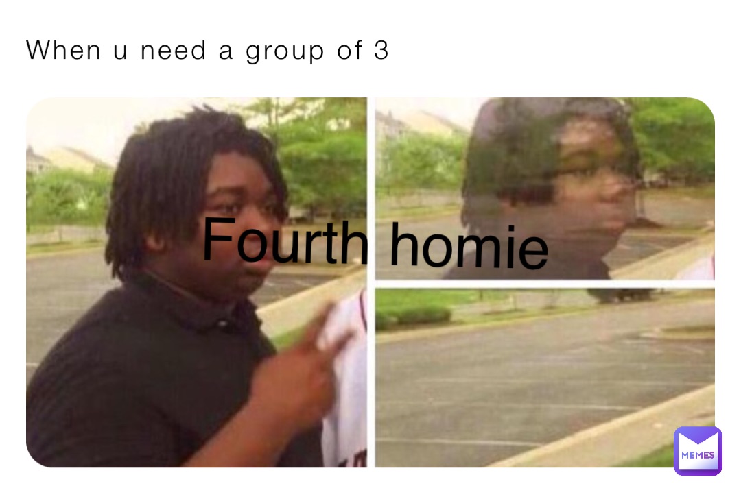 When u need a group of 3 Fourth homie