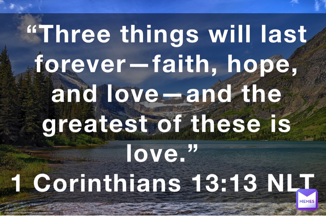 “Three things will last forever—faith, hope, and love—and the greatest of these is love.”
‭‭1 Corinthians‬ ‭13:13‬ ‭NLT‬‬