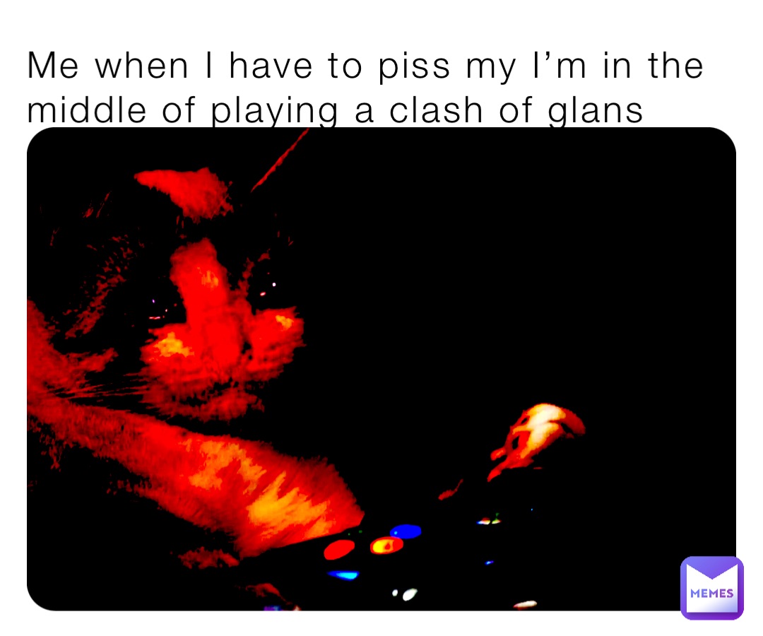 Me when I have to piss my I’m in the middle of playing a clash of glans