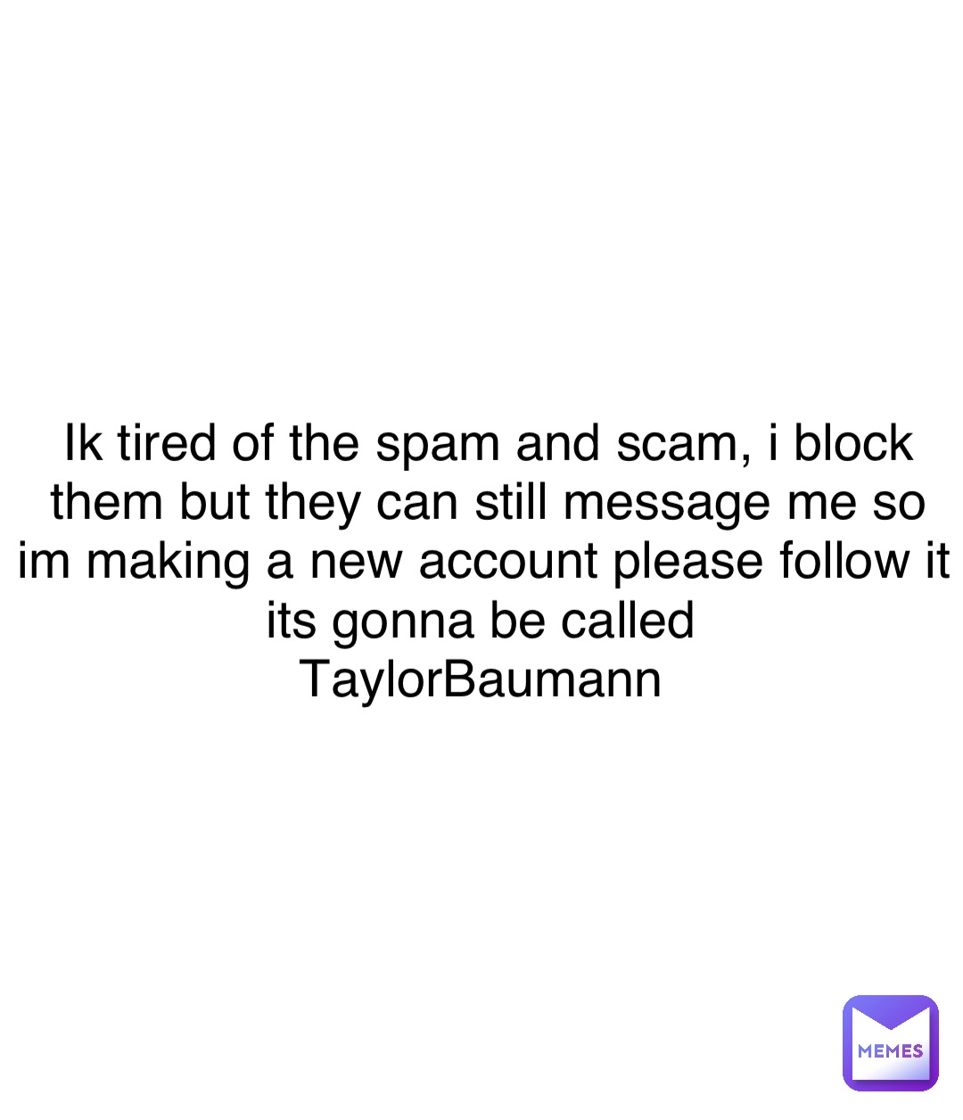 Double tap to edit Ik tired of the spam and scam, i block them but they can still message me so im making a new account please follow it its gonna be called
TaylorBaumann