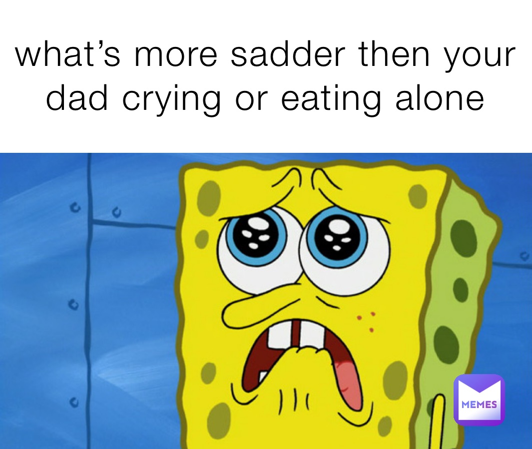 what’s more sadder then your dad crying or eating alone