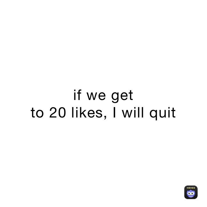 if we get
to 20 likes, I will quit