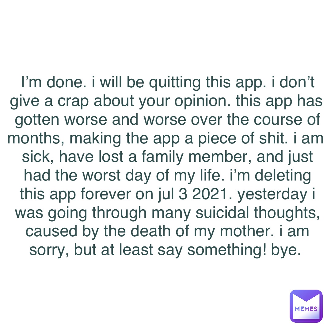 I’m done. I will be quitting this app. I don’t give a crap about your opinion. This app has gotten worse and worse over the course of months, making the app a piece of SHIT. I am sick, have lost a family member, and just had the worst day of my life. I’m deleting this app forever on Jul 3 2021. Yesterday I was going through many suicidal thoughts, caused by the death of my mother. I am sorry, but at least say something! BYE.