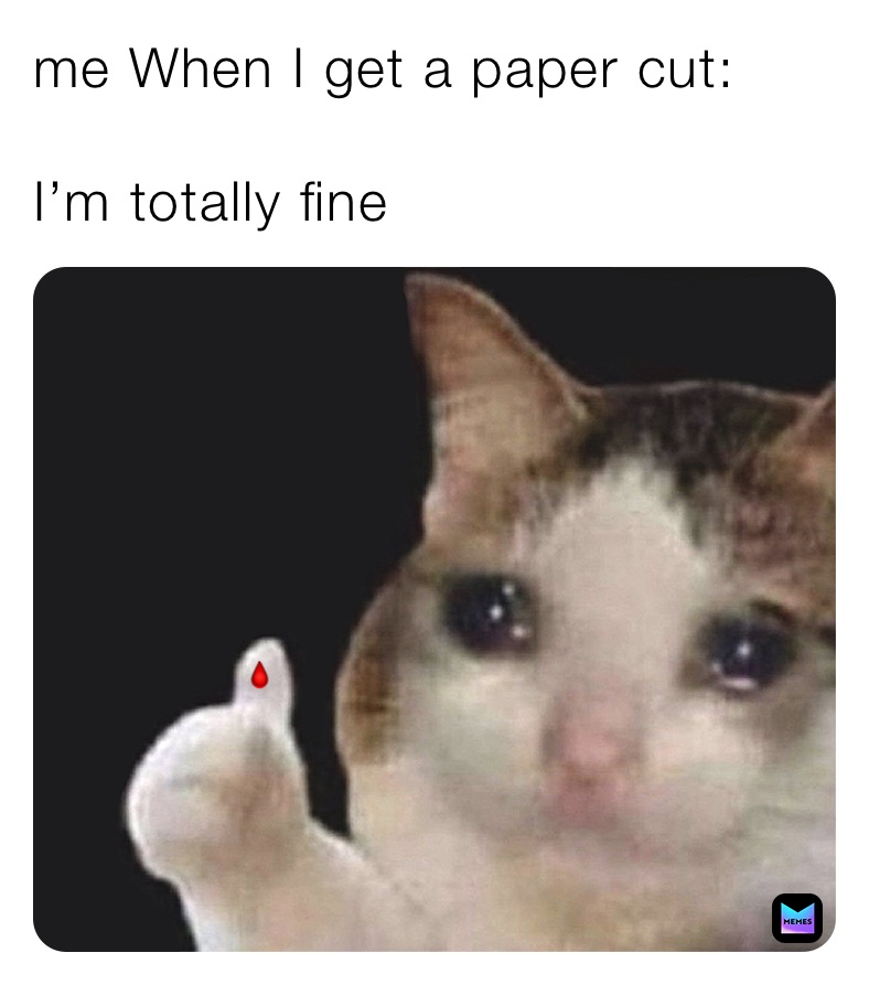 me When I get a paper cut:

I’m totally fine 