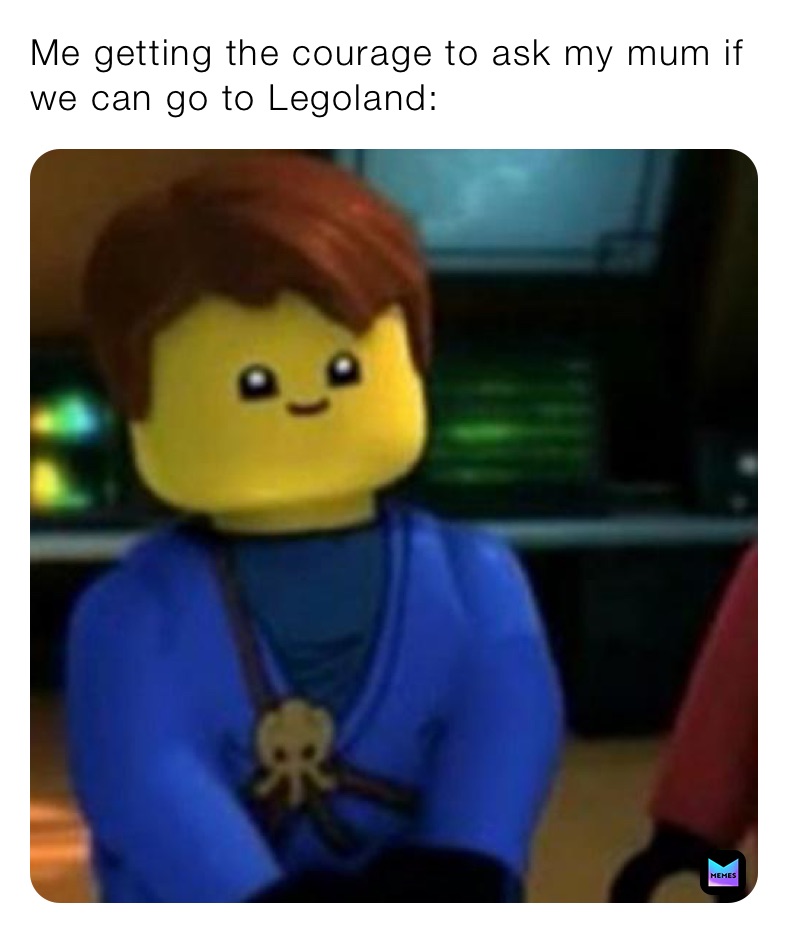 Me getting the courage to ask my mum if we can go to Legoland: