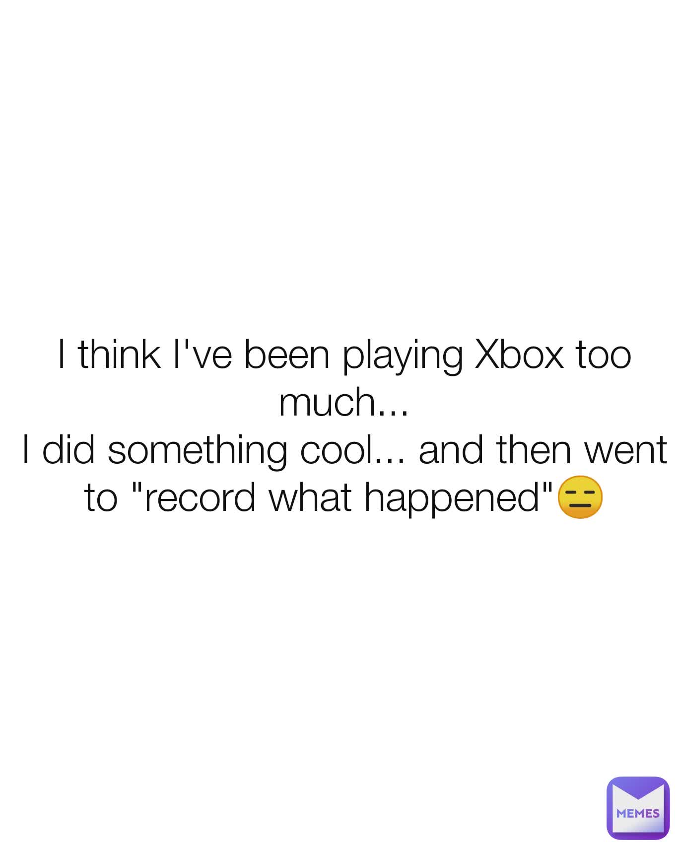 I think I've been playing Xbox too much...
I did something cool... and then went to "record what happened"😑