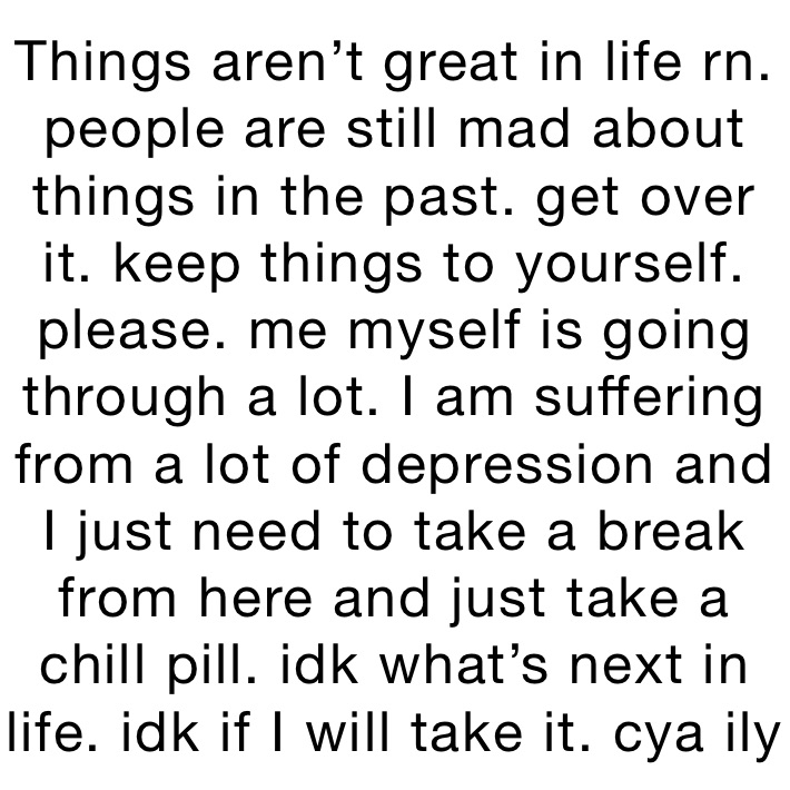 Things aren’t great in life rn. people are still mad about things in the past. get over it. keep things to yourself. please. me myself is going through a lot. I am suffering from a lot of depression and I just need to take a break from here and just take a chill pill. idk what’s next in life. idk if I will take it. cya ily