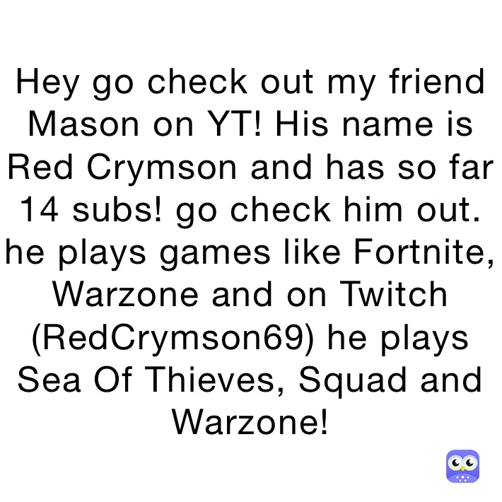 Hey go check out my friend Mason on YT! His name is Red Crymson and has so far 14 subs! go check him out. he plays games like Fortnite, Warzone and on Twitch (RedCrymson69) he plays Sea Of Thieves, Squad and Warzone!