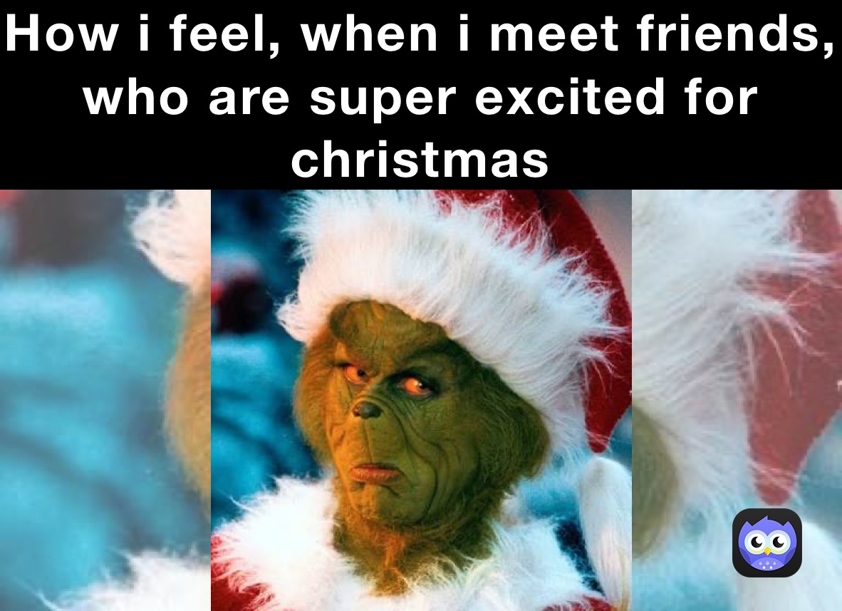 How i feel, when i meet friends, who are super excited for christmas