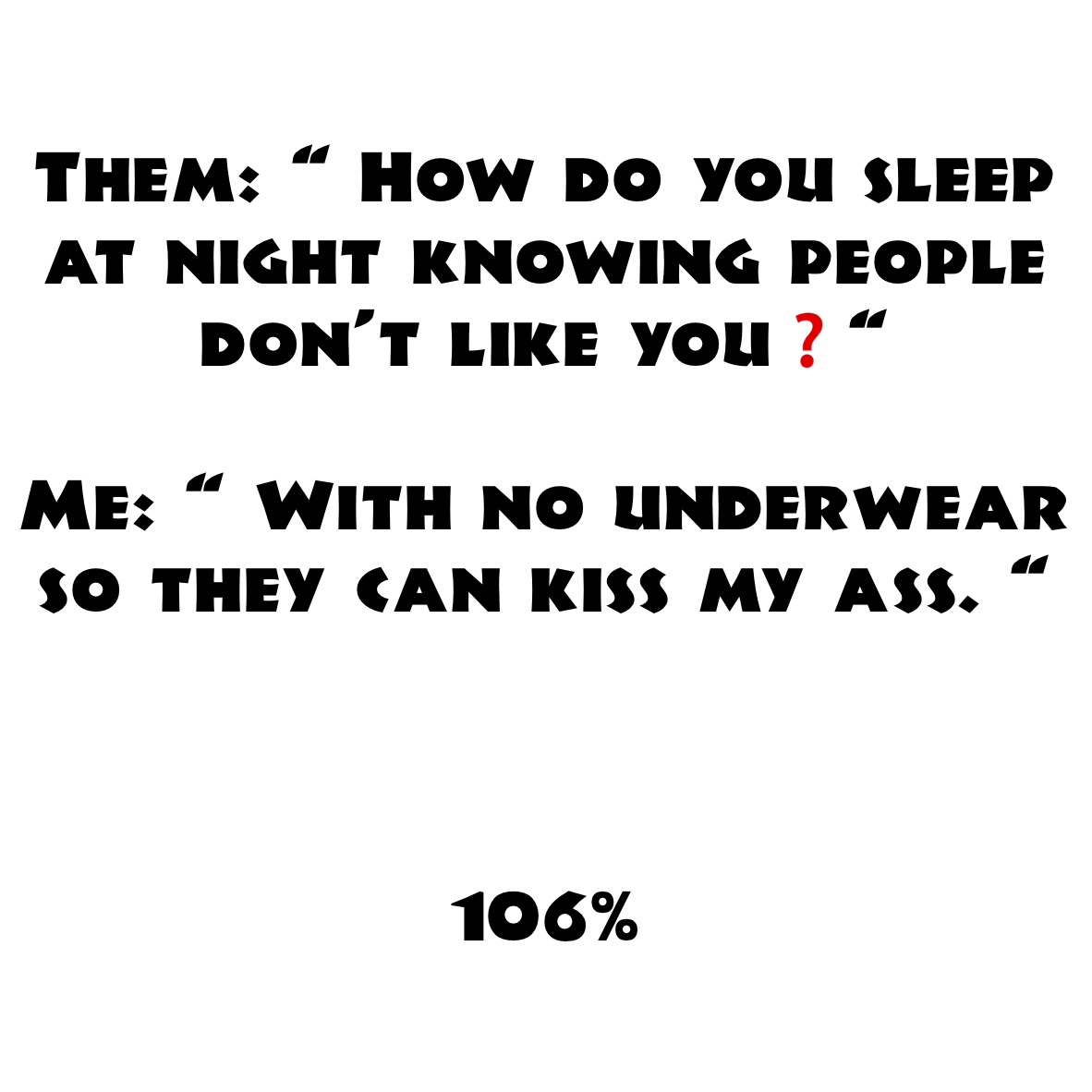 Them: “ How do you sleep at night knowing people don’t like you❓“

Me: “ With no underwear so they can kiss my ass. “ 



106%