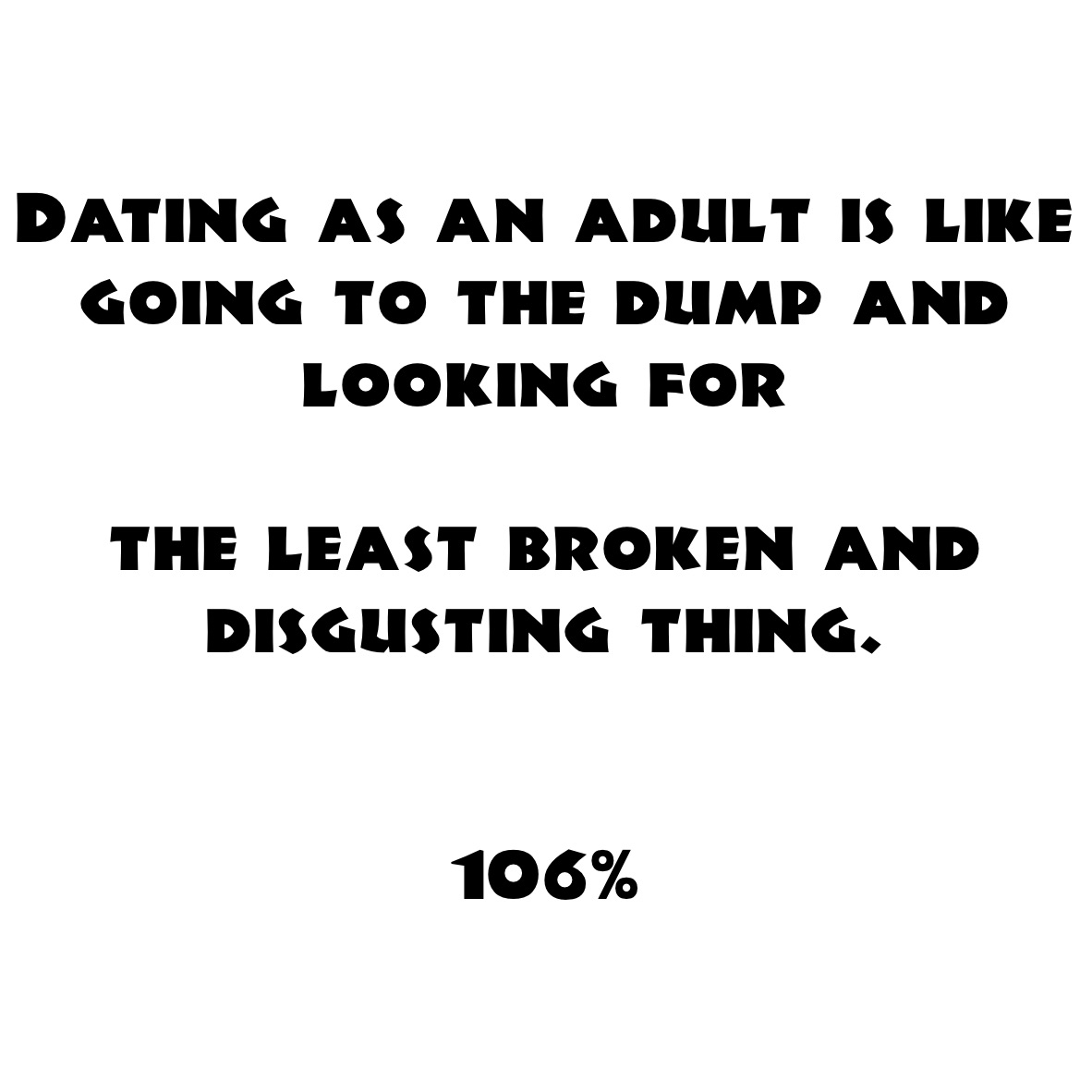 Dating as an adult is like going to the dump and looking for 

the least broken and disgusting thing.


106%
