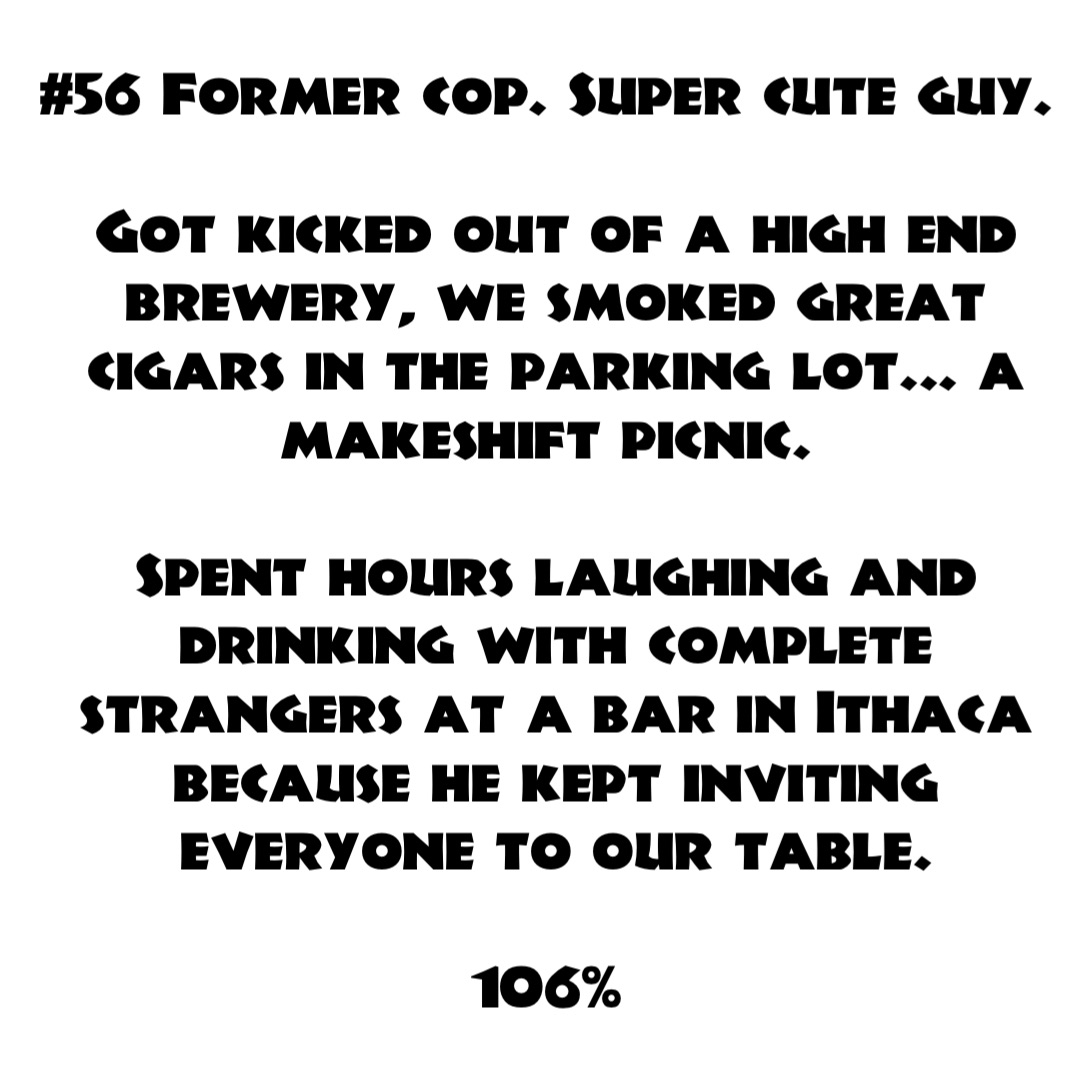 #56 Former cop. Super cute guy.

Got kicked out of a high end brewery, we smoked great cigars in the parking lot... a makeshift picnic.

Spent hours laughing and drinking with complete strangers at a bar in Ithaca because he kept inviting everyone to our table. 

106%