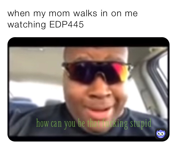 when my mom walks in on me watching EDP445