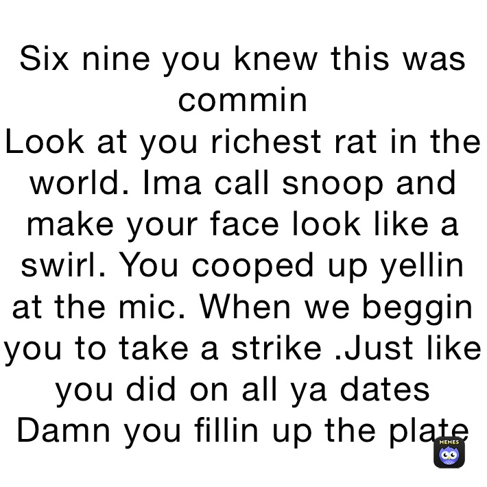 Six nine you knew this was commin
Look at you richest rat in the world. Ima call snoop and make your face look like a swirl. You cooped up yellin at the mic. When we beggin you to take a strike .Just like you did on all ya dates
Damn you fillin up the plate